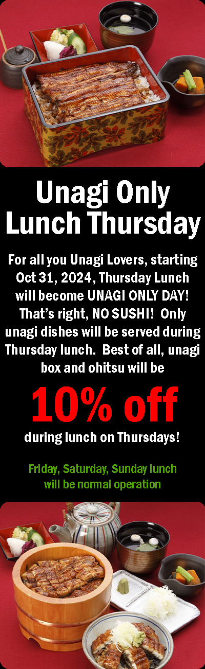 Unagi Only Lunch Thrusday For all you Unagi Lovers, starting Oct 31, 2024, Thrusday Lunch will become UNAGI ONLY DAY! That’s right, NO SUSHI!  Only unagi dishes will be served during Thursday lunch.  Best of all, unagi box and ohitsu will be 10% off!! during lunch on Thursdays! Friday, Saturday, Sunday lunch will be normal operation